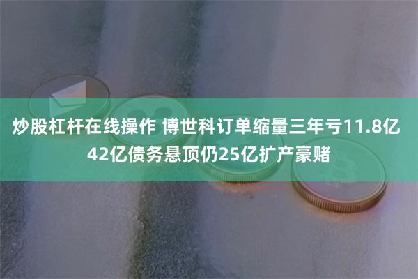 炒股杠杆在线操作 博世科订单缩量三年亏11.8亿 42亿债务悬顶仍25亿扩产豪赌