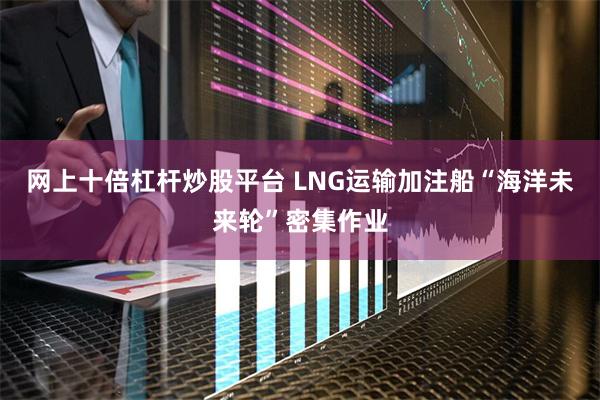 网上十倍杠杆炒股平台 LNG运输加注船“海洋未来轮”密集作业