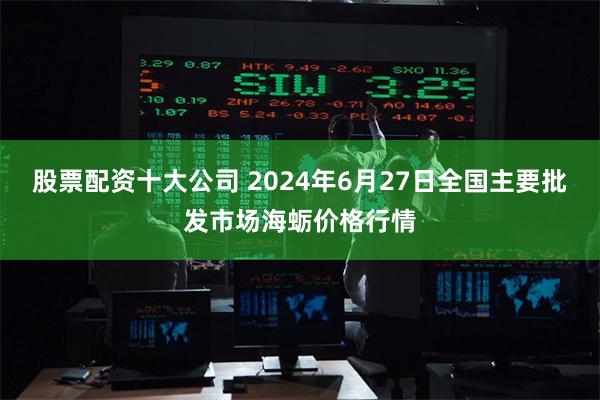 股票配资十大公司 2024年6月27日全国主要批发市场海蛎价格行情