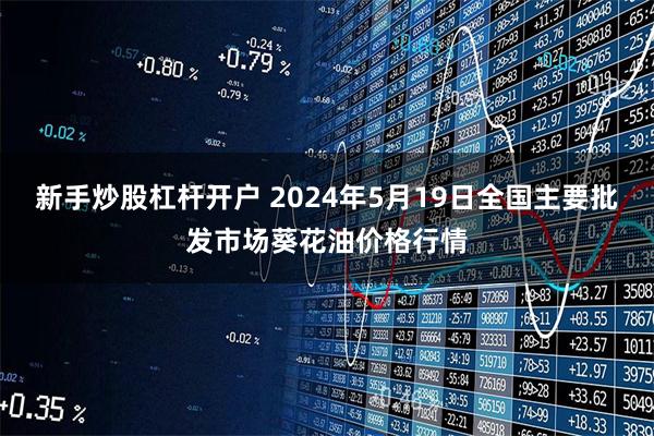 新手炒股杠杆开户 2024年5月19日全国主要批发市场葵花油价格行情