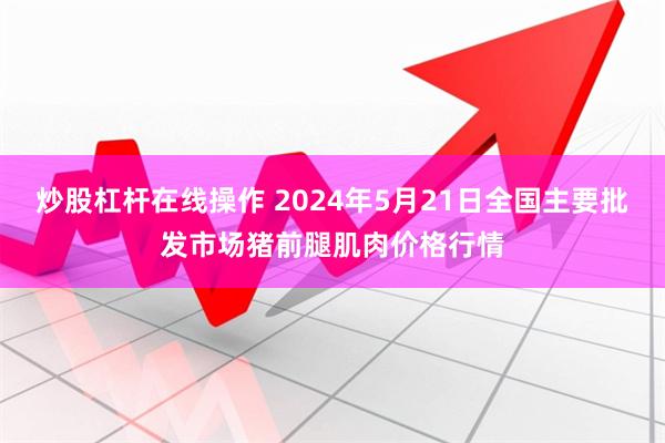 炒股杠杆在线操作 2024年5月21日全国主要批发市场猪前腿肌肉价格行情