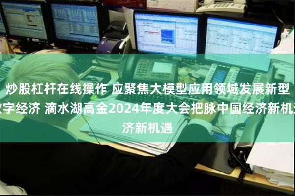 炒股杠杆在线操作 应聚焦大模型应用领域发展新型数字经济 滴水湖高金2024年度大会把脉中国经济新机遇