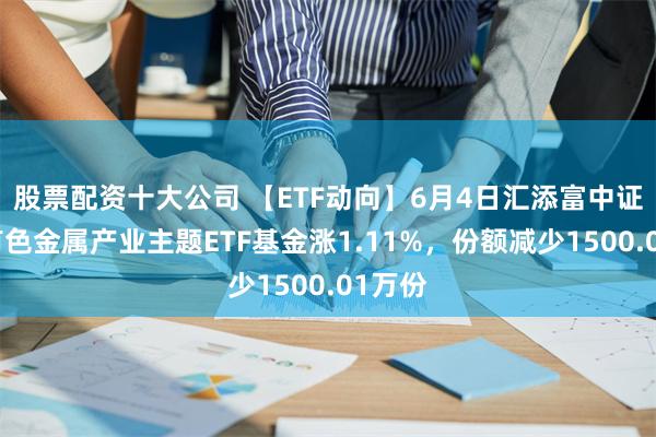 股票配资十大公司 【ETF动向】6月4日汇添富中证细分有色金属产业主题ETF基金涨1.11%，份额减少1500.01万份