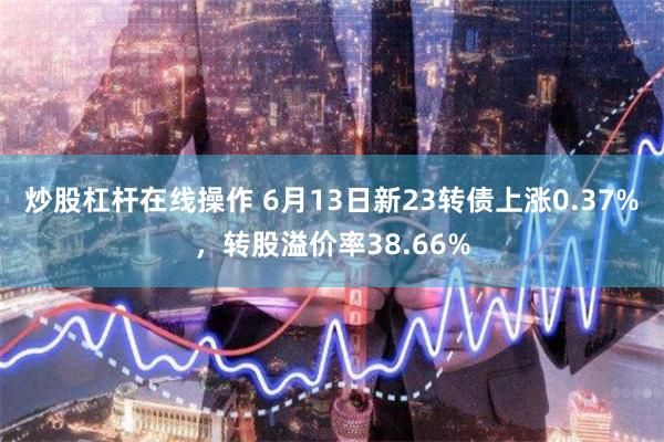 炒股杠杆在线操作 6月13日新23转债上涨0.37%，转股溢价率38.66%