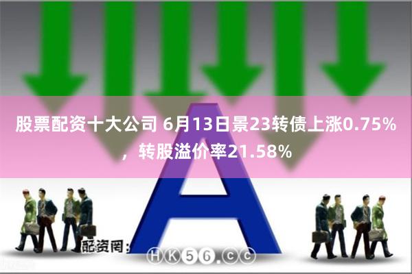 股票配资十大公司 6月13日景23转债上涨0.75%，转股溢价率21.58%