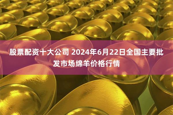 股票配资十大公司 2024年6月22日全国主要批发市场绵羊价格行情