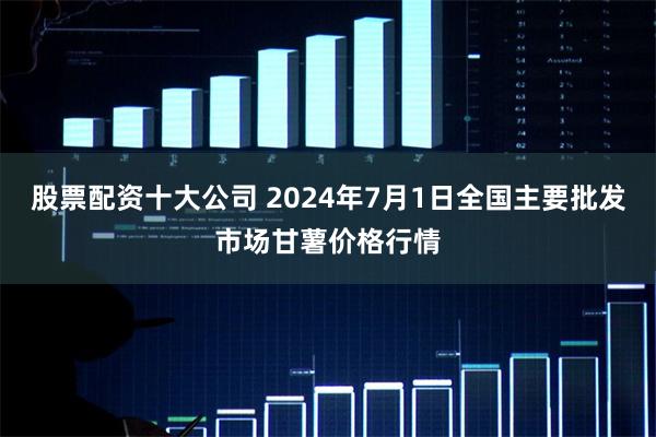 股票配资十大公司 2024年7月1日全国主要批发市场甘薯价格行情