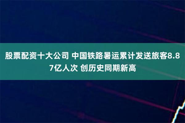 股票配资十大公司 中国铁路暑运累计发送旅客8.87亿人次 创历史同期新高