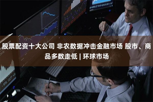 股票配资十大公司 非农数据冲击金融市场 股市、商品多数走低 | 环球市场