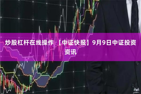 炒股杠杆在线操作 【中证快报】9月9日中证投资资讯