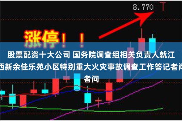 股票配资十大公司 国务院调查组相关负责人就江西新余佳乐苑小区特别重大火灾事故调查工作答记者问