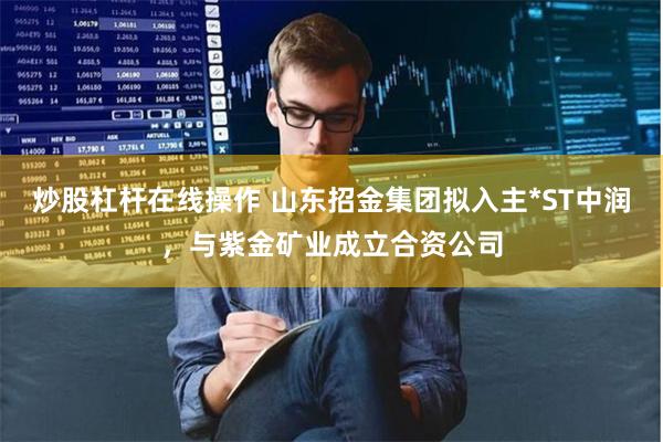 炒股杠杆在线操作 山东招金集团拟入主*ST中润，与紫金矿业成立合资公司