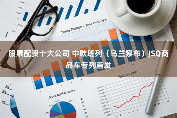 股票配资十大公司 中欧班列（乌兰察布）JSQ商品车专列首发