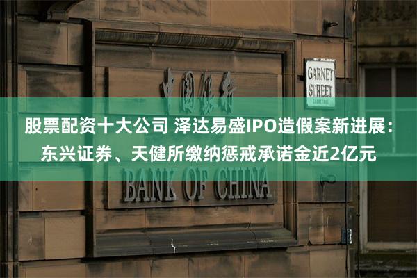 股票配资十大公司 泽达易盛IPO造假案新进展：东兴证券、天健所缴纳惩戒承诺金近2亿元