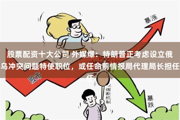 股票配资十大公司 外媒爆：特朗普正考虑设立俄乌冲突问题特使职位，或任命前情报局代理局长担任