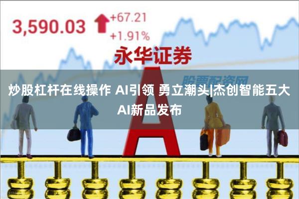炒股杠杆在线操作 AI引领 勇立潮头|杰创智能五大AI新品发布