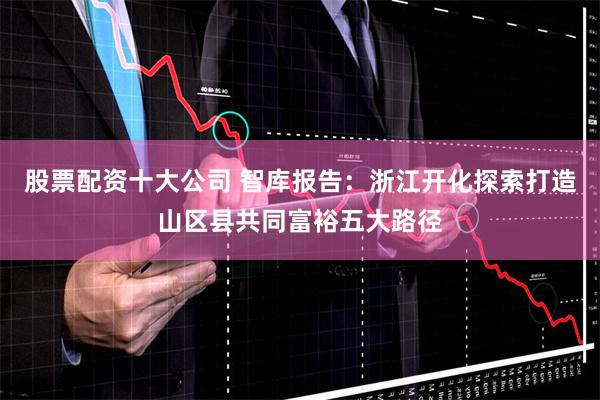 股票配资十大公司 智库报告：浙江开化探索打造山区县共同富裕五大路径