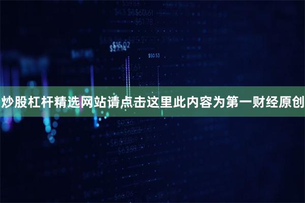 炒股杠杆精选网站请点击这里此内容为第一财经原创