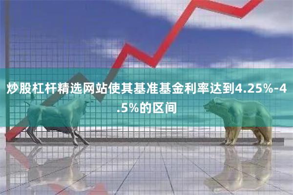 炒股杠杆精选网站使其基准基金利率达到4.25%-4.5%的区间