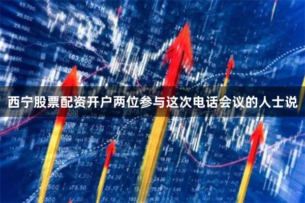 西宁股票配资开户两位参与这次电话会议的人士说
