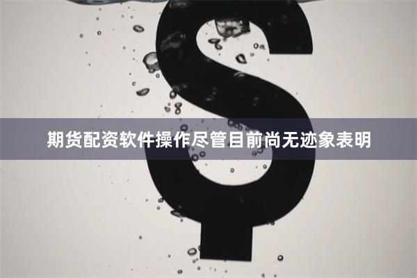 期货配资软件操作尽管目前尚无迹象表明