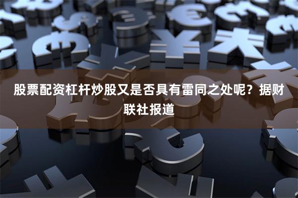 股票配资杠杆炒股又是否具有雷同之处呢?  据财联社报道