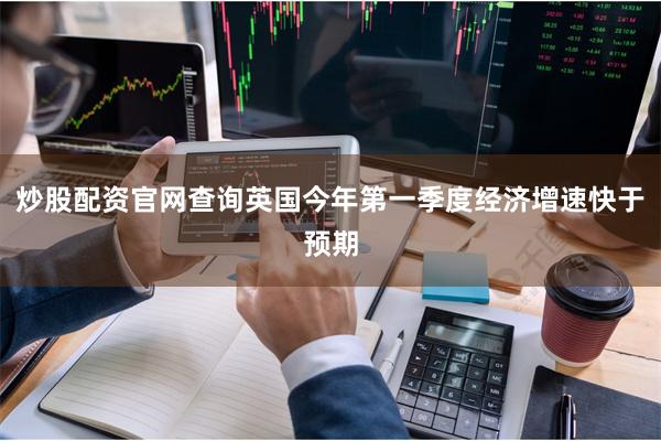 炒股配资官网查询英国今年第一季度经济增速快于预期