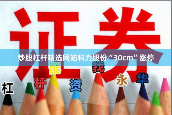 炒股杠杆精选网站科力股份“30cm”涨停