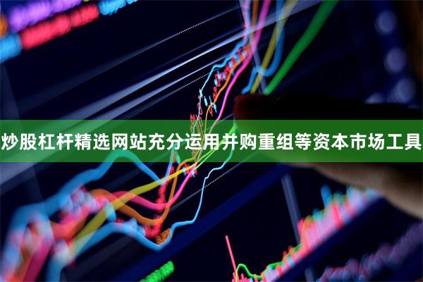 炒股杠杆精选网站充分运用并购重组等资本市场工具