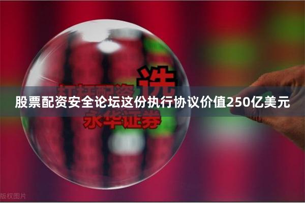 股票配资安全论坛这份执行协议价值250亿美元