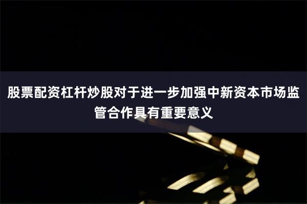 股票配资杠杆炒股对于进一步加强中新资本市场监管合作具有重要意义