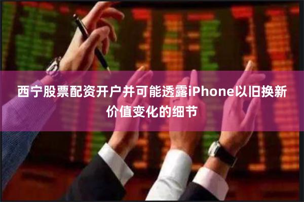 西宁股票配资开户并可能透露iPhone以旧换新价值变化的细节