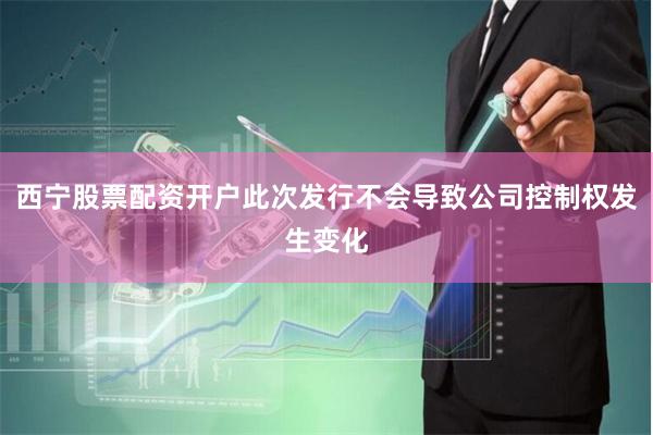 西宁股票配资开户此次发行不会导致公司控制权发生变化