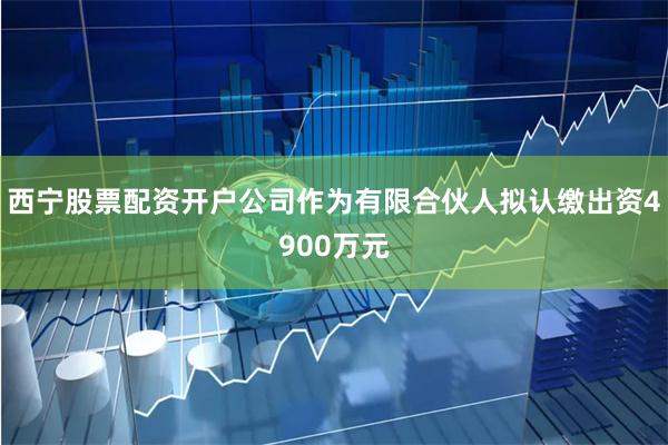 西宁股票配资开户公司作为有限合伙人拟认缴出资4900万元